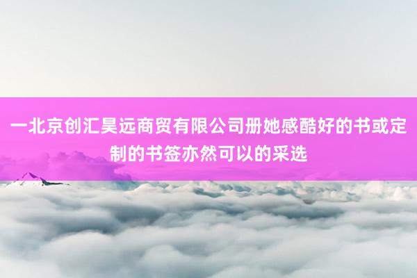 一北京创汇昊远商贸有限公司册她感酷好的书或定制的书签亦然可以的采选