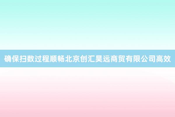确保扫数过程顺畅北京创汇昊远商贸有限公司高效
