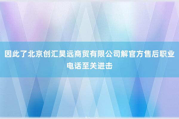 因此了北京创汇昊远商贸有限公司解官方售后职业电话至关进击