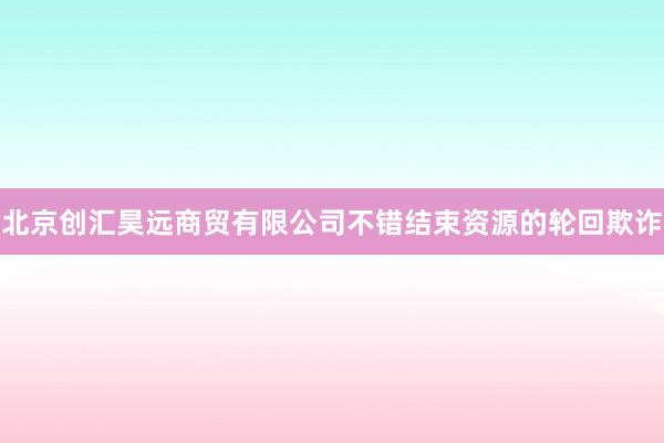 北京创汇昊远商贸有限公司不错结束资源的轮回欺诈