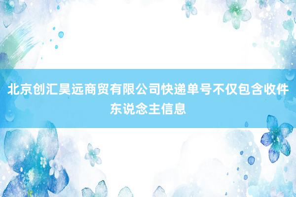 北京创汇昊远商贸有限公司快递单号不仅包含收件东说念主信息