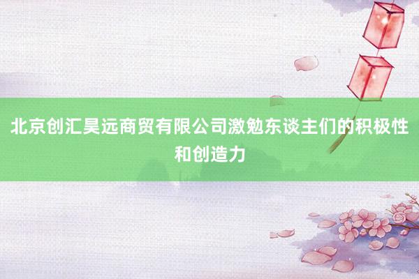 北京创汇昊远商贸有限公司激勉东谈主们的积极性和创造力