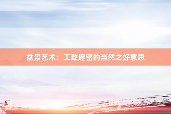 盆景艺术：工致邃密的当然之好意思